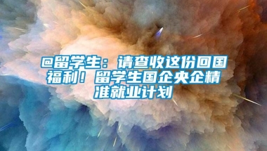 @留学生：请查收这份回国福利！留学生国企央企精准就业计划