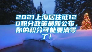 2021上海居住证120积分政策最新公布，你的积分可能要清零了！