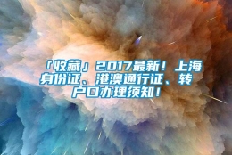 「收藏」2017最新！上海身份证、港澳通行证、转户口办理须知！