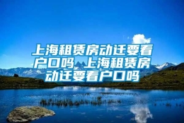 上海租赁房动迁要看户口吗 上海租赁房动迁要看户口吗