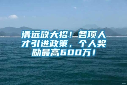 清远放大招！各项人才引进政策，个人奖励最高600万！