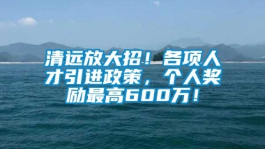 清远放大招！各项人才引进政策，个人奖励最高600万！