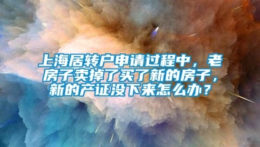 上海居转户申请过程中，老房子卖掉了买了新的房子，新的产证没下来怎么办？