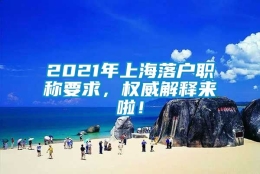 2021年上海落户职称要求，权威解释来啦！