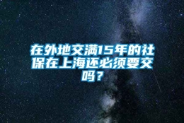 在外地交满15年的社保在上海还必须要交吗？