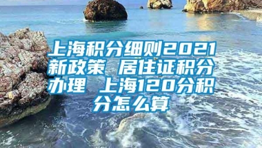 上海积分细则2021新政策 居住证积分办理 上海120分积分怎么算