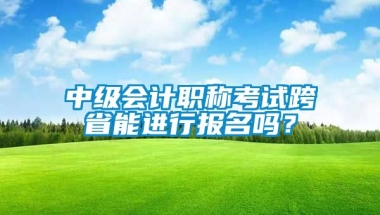 中级会计职称考试跨省能进行报名吗？