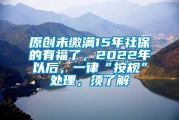 原创未缴满15年社保的有福了，2022年以后，一律“按规”处理，须了解