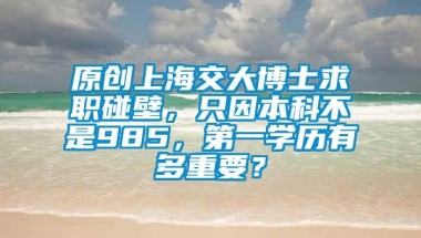 原创上海交大博士求职碰壁，只因本科不是985，第一学历有多重要？