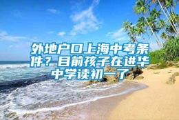 外地户口上海中考条件？目前孩子在进华中学读初一了