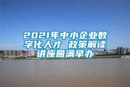 2021年中小企业数字化人才 政策解读讲座圆满举办