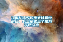 提取住房公积金支付异地房租，长三角这三个地方开始试点