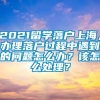 2021留学落户上海，办理落户过程中遇到的问题怎么办？该怎么处理？