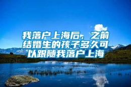 我落户上海后，之前结婚生的孩子多久可以跟随我落户上海