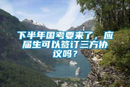 下半年国考要来了，应届生可以签订三方协议吗？