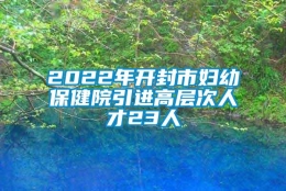 2022年开封市妇幼保健院引进高层次人才23人