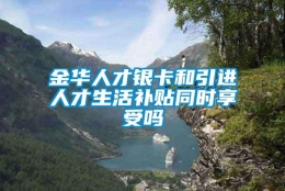 金华人才银卡和引进人才生活补贴同时享受吗