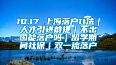 10.17 上海落户11法｜人才引进前提｜不出国能落户吗｜留学期间社保｜双一流落户