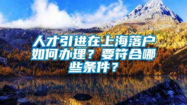 人才引进在上海落户如何办理？要符合哪些条件？