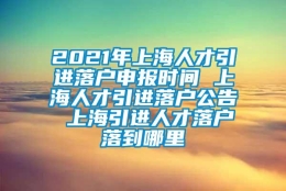 2021年上海人才引进落户申报时间 上海人才引进落户公告 上海引进人才落户落到哪里