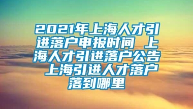 2021年上海人才引进落户申报时间 上海人才引进落户公告 上海引进人才落户落到哪里