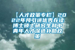 【人才政策专栏】2022年预引进优秀在读博士硕士研究生和中青年人才深造补助政策