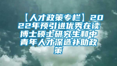 【人才政策专栏】2022年预引进优秀在读博士硕士研究生和中青年人才深造补助政策