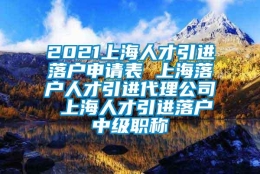 2021上海人才引进落户申请表 上海落户人才引进代理公司 上海人才引进落户中级职称