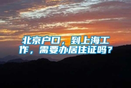 北京户口，到上海工作，需要办居住证吗？