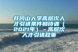 井冈山大学高层次人才引进条件和待遇（2021年）－高层次人才引进政策