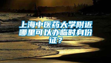 上海中医药大学附近哪里可以办临时身份证？