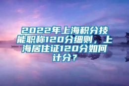 2022年上海积分技能职称120分细则，上海居住证120分如何计分？