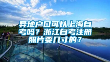 异地户口可以上海自考吗？浙江自考注册照片要几寸的？