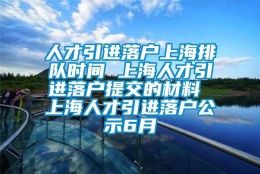 人才引进落户上海排队时间 上海人才引进落户提交的材料 上海人才引进落户公示6月