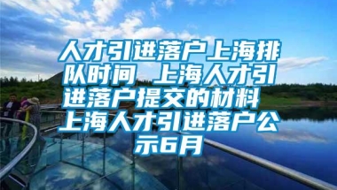 人才引进落户上海排队时间 上海人才引进落户提交的材料 上海人才引进落户公示6月