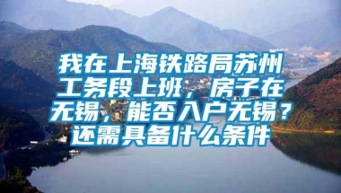 我在上海铁路局苏州工务段上班，房子在无锡，能否入户无锡？还需具备什么条件