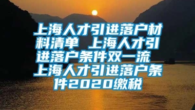 上海人才引进落户材料清单 上海人才引进落户条件双一流 上海人才引进落户条件2020缴税