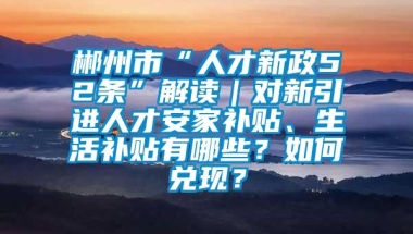 郴州市“人才新政52条”解读｜对新引进人才安家补贴、生活补贴有哪些？如何兑现？