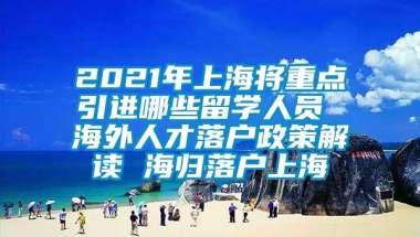 2021年上海将重点引进哪些留学人员 海外人才落户政策解读 海归落户上海