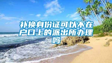 补换身份证可以不在户口上的派出所办理吗