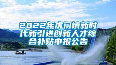 2022年虎门镇新时代新引进创新人才综合补贴申报公告