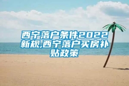 西宁落户条件2022新规,西宁落户买房补贴政策