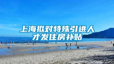 上海拟对特殊引进人才发住房补贴