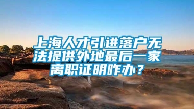 上海人才引进落户无法提供外地最后一家离职证明咋办？