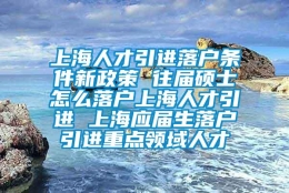 上海人才引进落户条件新政策 往届硕士怎么落户上海人才引进 上海应届生落户引进重点领域人才