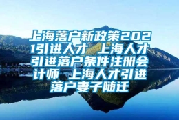 上海落户新政策2021引进人才 上海人才引进落户条件注册会计师 上海人才引进落户妻子随迁