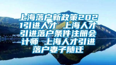 上海落户新政策2021引进人才 上海人才引进落户条件注册会计师 上海人才引进落户妻子随迁