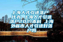 上海人才引进落户 代办 上海人才引进落户2021本科 上海外省市人才引进好落户吗