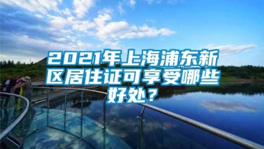 2021年上海浦东新区居住证可享受哪些好处？