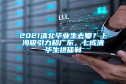 2021清北毕业生去哪？上海吸引力超广东，七成清华生进体制